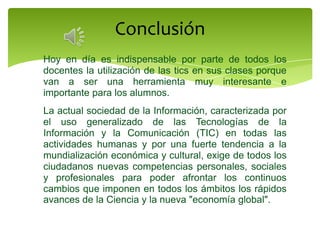 Conclusión
Hoy en día es indispensable por parte de todos los
docentes la utilización de las tics en sus clases porque
van a ser una herramienta muy interesante e
importante para los alumnos.
La actual sociedad de la Información, caracterizada por
el uso generalizado de las Tecnologías de la
Información y la Comunicación (TIC) en todas las
actividades humanas y por una fuerte tendencia a la
mundialización económica y cultural, exige de todos los
ciudadanos nuevas competencias personales, sociales
y profesionales para poder afrontar los continuos
cambios que imponen en todos los ámbitos los rápidos
avances de la Ciencia y la nueva "economía global".
 