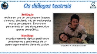 Solilóquio
réplica em que um personagem fala para
si mesmo, simulando não ser ouvido pelos
outros personagens. É como um
pensamento em voz alta que é ouvido
apenas pelo público.
Monólogo
encadeamento de réplicas partilhando
pensamentos e sentimentos de um
personagem sozinho diante do público. Cena do filme “O Auto da Compadecida”
 