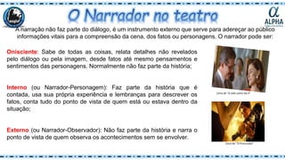 A narração não faz parte do diálogo, é um instrumento externo que serve para adereçar ao público
informações vitais para a compreensão da cena, dos fatos ou personagens. O narrador pode ser:
Onisciente: Sabe de todas as coisas, relata detalhes não revelados
pelo diálogo ou pela imagem, desde fatos até mesmo pensamentos e
sentimentos das personagens. Normalmente não faz parte da história;
Interno (ou Narrador-Personagem): Faz parte da história que é
contada, usa sua própria experiência e lembranças para descrever os
fatos, conta tudo do ponto de vista de quem está ou estava dentro da
situação;
Externo (ou Narrador-Observador): Não faz parte da história e narra o
ponto de vista de quem observa os acontecimentos sem se envolver.
Cena de “A vida como ela é”
Cena de “O Procurado”
 