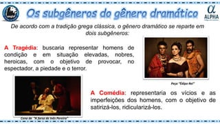 De acordo com a tradição grega clássica, o gênero dramático se reparte em
dois subgêneros:
A Tragédia: buscaria representar homens de
condição e em situação elevadas, nobres,
heroicas, com o objetivo de provocar, no
espectador, a piedade e o terror.
A Comédia: representaria os vícios e as
imperfeições dos homens, com o objetivo de
satirizá-los, ridicularizá-los.
Peça “Édipo Rei”
Cena de “A farsa de Inês Pereira”
 