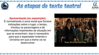 Apresentação (ou exposição):
É normalmente a cena inicial que fornece
indicações sobre o lugar, o tempo,
introduz os personagens e dá
informações importantes da situação em
que se encontram. Isso é necessário
para que o espectador entenda o
Universo em que a trama vai se
desenvolver
 