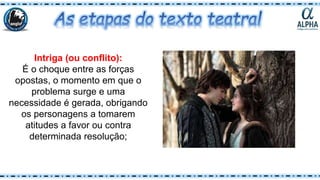 Intriga (ou conflito):
É o choque entre as forças
opostas, o momento em que o
problema surge e uma
necessidade é gerada, obrigando
os personagens a tomarem
atitudes a favor ou contra
determinada resolução;
 