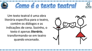 Um texto teatral é uma obra
literária específica para o teatro,
contém os diálogos e as
indicações de cena. Sozinho, o
texto é apenas literário,
transformando-se em teatro
quando encenado.
 