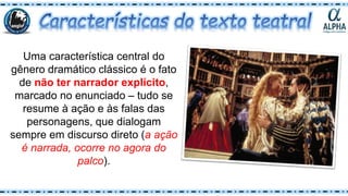 Uma característica central do
gênero dramático clássico é o fato
de não ter narrador explícito,
marcado no enunciado – tudo se
resume à ação e às falas das
personagens, que dialogam
sempre em discurso direto (a ação
é narrada, ocorre no agora do
palco).
 