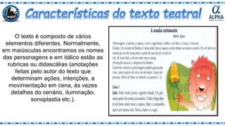 O texto é composto de vários
elementos diferentes. Normalmente,
em maiúsculas encontramos os nomes
das personagens e em itálico estão as
rubricas ou didascálias (anotações
feitas pelo autor do texto que
determinam ações, intenções, a
movimentação em cena, às vezes
detalhes do cenário, iluminação,
sonoplastia etc.).
 