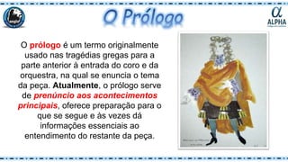O prólogo é um termo originalmente
usado nas tragédias gregas para a
parte anterior à entrada do coro e da
orquestra, na qual se enuncia o tema
da peça. Atualmente, o prólogo serve
de prenúncio aos acontecimentos
principais, oferece preparação para o
que se segue e às vezes dá
informações essenciais ao
entendimento do restante da peça.
 