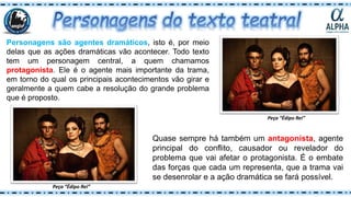 Personagens são agentes dramáticos, isto é, por meio
delas que as ações dramáticas vão acontecer. Todo texto
tem um personagem central, a quem chamamos
protagonista. Ele é o agente mais importante da trama,
em torno do qual os principais acontecimentos vão girar e
geralmente a quem cabe a resolução do grande problema
que é proposto.
Quase sempre há também um antagonista, agente
principal do conflito, causador ou revelador do
problema que vai afetar o protagonista. É o embate
das forças que cada um representa, que a trama vai
se desenrolar e a ação dramática se fará possível.
Peça “Édipo Rei”
Peça “Édipo Rei”
 