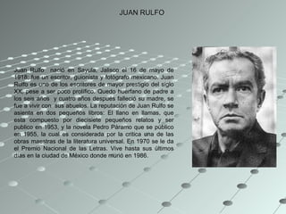 JUAN RULFO Juan Rulfo  nació en Sayula, Jalisco el 16 de mayo de 1918; fue un escritor, guionista y fotógrafo mexicano. Juan Rulfo es uno de los escritores de mayor prestigio del siglo XX, pese a ser poco prolífico. Quedo huérfano de padre a los seis años  y cuatro años después falleció su madre, se fue a vivir con  sus abuelos. La reputación de Juan Rulfo se asienta en dos pequeños libros: El llano en llamas, que esta compuesto por diecisiete pequeños relatos y ser publico en 1953, y la novela Pedro Páramo que se público en 1955, la cual es considerada por la critica una de las obras maestras de la literatura universal. En 1970 se le da el Premio Nacional de las Letras. Vive hasta sus últimos días en la ciudad de México donde murió en 1986.  
