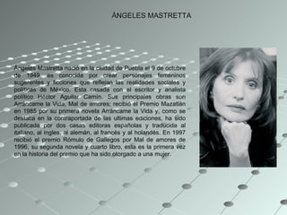 ÁNGELES MASTRETTA Ángeles Mastretta nació en la ciudad de Puebla el 9 de octubre de 1949. es conocida por crear personajes femeninos sugerentes y ficciones que reflejan las realidades sociales y políticas de México. Esta casada con el escritor y analista político Héctor Aguilar Camín. Sus principales obras son Arráncame la Vida, Mal de amores; recibió el Premio Mazatlán en 1985 por su primera novela Arráncame la Vida y, como se destaca en la contraportada de las ultimas ediciones, ha sido publicada por dos casas editoras españolas y traducida al italiano, al ingles, al alemán, al francés y al holandés. En 1997 recibió el premio Rómulo de Gallegos por Mal de amores de 1996, su segunda novela y cuarto libro, esta es la primera vez en la historia del premio que ha sido otorgado a una mujer.  