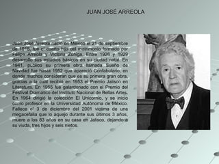 JUAN JOSÉ ARREOLA Juan José Arreola nació en México el 21 de septiembre de 1918, fue el cuarto hijo del matrimonio formado por Felipe Arreola y Victoria Zúñiga. Entre 1926 y 1929 desarrollo sus estudios básicos en su ciudad natal. En 1941, publico su primera obra llamada Sueño de Navidad fue hasta 1952 que apareció Confabulario, en donde muchos consideran que es su primera gran obra, gracias a la cual recibió en 1953 el Premio Jalisco en Literatura. En 1955 fue galardonado con el Premio del Festival Dramático del Instituto Nacional de Bellas Artes. En 1964 dirigió la colección El Unicornio, y se inicio como profesor en la Universidad Autónoma de México. Fallece el 3 de diciembre del 2001 victima de una megacefalia que lo aquejo durante sus últimos 3 años, muere a los 83 años en su casa en Jalisco, dejando a su viuda, tres hijos y seis nietos. 