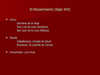 El Renacimiento (Siglo XVI) Lírica:  Garcilaso de la Vega Fray Luís de León (Ascética) San Juan de la Cruz (Mística) Novela Caballeresca:  Amadís de Gaula Picaresca:  El Lazarillo de Tormes Humanistas: Luís Vives 