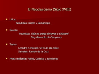 El Neoclasicismo (Siglo XVIII) Lírica: Fabulistas: Iriarte y Samaniego Novela: Picaresca:  Vida de Diego deTorres y Villarroel Fray Gerundio de Campazas Teatro:   Leandro F. Moratín : El sí de las niñas Sainetes: Ramón de la Cruz Prosa didáctica: Feijoo, Cadalso y Jovellanos 
