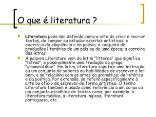O que é literatura ? Literatura  pode ser definida como a arte de criar e recriar textos, de compor ou estudar escritos artísticos; o exercício da eloquência e da poesia; o conjunto de produções literárias de um país ou de uma época; a carreira das letras. A palavra Literatura vem do latim "litterae" que significa "letras", e possivelmente uma tradução do grego "grammatikee". Em latim, literatura significa uma instrução ou um conjunto de saberes ou habilidades de escrever e ler bem, e se relaciona com as artes da gramática, da retórica e da poética. Por extensão, se refere especificamente à arte ou ofício de escrever de forma artística. O termo Literatura também é usado como referência a um corpo ou um conjunto escolhido de textos como, por exemplo, a literatura médica, a literatura inglesa, literatura portuguesa, etc. 