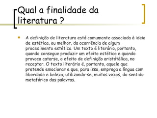 Qual a finalidade da literatura ? A definição de literatura está comumente associada à ideia de estética, ou melhor, da ocorrência de algum procedimento estético. Um texto é literário, portanto, quando consegue produzir um efeito estético e quando provoca catarse, o efeito de definição aristótélica, no receptor. O texto literário é, portanto, aquele que pretende emocionar e que, para isso, emprega a língua com liberdade e beleza, utilizando-se, muitas vezes, do sentido metafórico das palavras.  