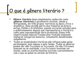 O que é gênero literário ? Gênero literário  (mais amplamente conhecido como  gêneros literários ) é geralmente dividido, desde a Antigüidade, em três grupos: narrativo ou épico, lírico e dramático. Essa divisão partiu dos filósofos da Grécia antiga, Platão e Aristóteles, quando iniciaram estudos para o questionamento daquilo que representaria o literário e como essa representação seria produzida. Essas três classificações básicas fixadas pela tradição englobam inúmeras categorias menores, comumente denominadas  subgêneros .  Todos as modalidades literárias são influenciadas pelas personagens, pelo espaço e pelo tempo. Todos os gêneros podem ser não-ficcionais ou ficcionais. Os não-ficcionais baseiam-se na realidade, e os ficcionais inventam um mundo, onde os acontecimentos ocorrem coerentemente com o que se passa no enredo da história. 