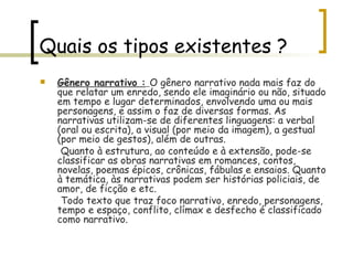Quais os tipos existentes ? Gênero narrativo :   O gênero narrativo nada mais faz do que relatar um enredo, sendo ele imaginário ou não, situado em tempo e lugar determinados, envolvendo uma ou mais personagens, e assim o faz de diversas formas. As narrativas utilizam-se de diferentes linguagens: a verbal (oral ou escrita), a visual (por meio da imagem), a gestual (por meio de gestos), além de outras. Quanto à estrutura, ao conteúdo e à extensão, pode-se classificar as obras narrativas em romances, contos, novelas, poemas épicos, crônicas, fábulas e ensaios. Quanto à temática, às narrativas podem ser histórias policiais, de amor, de ficção e etc. Todo texto que traz foco narrativo, enredo, personagens, tempo e espaço, conflito, clímax e desfecho é classificado como narrativo. 
