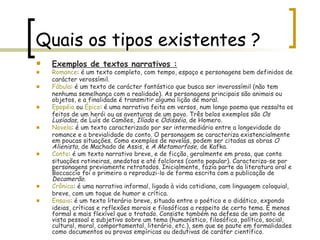 Quais os tipos existentes ? Exemplos de textos narrativos :   Romance : é um texto completo, com tempo, espaço e personagens bem definidos de carácter verossímil.  Fábula : é um texto de carácter fantástico que busca ser inverossímil (não tem nenhuma semelhança com a realidade). As personagens principais são animais ou objetos, e a finalidade é transmitir alguma lição de moral.  Epopéia  ou  Épico : é uma narrativa feita em versos, num longo poema que ressalta os feitos de um herói ou as aventuras de um povo. Três belos exemplos são  Os Lusíadas , de Luís de Camões,  Ilíada  e  Odisséia , de Homero .   Novela : é um texto caracterizado por ser intermediário entre a longevidade do romance e a brevialidade do conto. O personagem se caracteriza existencialmente em poucas situações. Como exemplos de novelas, podem ser citadas as obras  O Alienista , de Machado de Assis, e  A Metamorfose , de Kafka.  Conto : é um texto narrativo breve, e de ficção, geralmente em prosa, que conta situações rotineiras, anedotas e até folclores (conto popular). Caracteriza-se por personagens previamente retratados. Inicialmente, fazia parte da literatura oral e Boccaccio foi o primeiro a reproduzi-lo de forma escrita com a publicação de  Decamerão .  Crônica : é uma narrativa informal, ligada à vida cotidiana, com linguagem coloquial, breve, com um toque de humor e crítica.  Ensaio : é um texto literário breve, situado entre o poético e o didático, expondo ideias, críticas e reflexões morais e filosóficas a respeito de certo tema. É menos formal e mais flexível que o tratado. Consiste também na defesa de um ponto de vista pessoal e subjetivo sobre um tema (humanístico, filosófico, político, social, cultural, moral, comportamental, literário, etc.), sem que se paute em formalidades como documentos ou provas empíricas ou dedutivas de caráter científico.  