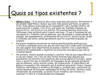 Quais os tipos existentes ? Gênero lírico :  É na maioria das vezes expressa pela poesia. Entretanto é de grande importância realçar que nem toda poesia pertence ao gênero lírico. Esse gênero preocupa-se principalmente com o mundo interior de quem escreve o poema, o eu-lírico, que pode ser também chamado de sujeito lírico, voz lírica ou voz poética. Os acontecimentos exteriores funcionam como estímulo para o poeta escrever. O que é fundamental em um poema é o trabalho com as palavras, que dá margem à compreensão da emoção, dos pensamentos, sentimentos do eu-lírico e, muitas vezes, levam à reflexão, portanto, sendo geralmente escrito na primeira pessoa do singular. Na poesia moderna encontram-se muitas manifestações poéticas que criticam a realidade social em que ela está inserida e onde está circulando. Um dos papéis mais importantes do poema é manter viva a experiência histórica da humanidade e registrar os preceitos das épocas que vão se transformando. No entanto, mesmo quando na poesia o escritor fala da sua experiência e/ou do seu tempo, ele o faz de uma forma diferenciada daquela que geralmente se encontra nos registros dos outros gêneros textuais; nesse caso, o poeta faz uso da memória da linguagem de um passado presente, que se alimenta, entre outras coisas, do inconsciente. A importância da palavra no poema é tão relevante que é possível aproveitar toda a riqueza fonética, morfológica e sintática da língua e, através dela, constroem-se várias maneiras de provocar sensações no íntimo do leitor. Devido a essa intensidade de expressão, as obras líricas tendem a ser breves e a acentuar o ritmo e a musicalidade da linguagem. 