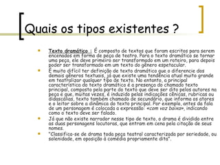 Quais os tipos existentes ? Texto dramático :   É composto de textos que foram escritos para serem encenados em forma de peça de teatro. Para o texto dramático se tornar uma peça, ele deve primeiro ser transformado em um roteiro, para depois poder ser transformado em um texto do gênero espetacular. É muito difícil ter definição de texto dramático que o diferencie dos demais gêneros textuais, já que existe uma tendência atual muito grande em teatralizar qualquer tipo de texto. No entanto, a principal característica do texto dramático é a presença do chamado texto principal, composto pela parte do texto que deve ser dito pelos autores na peça e que, muitas vezes, é induzido pelas indicações cênicas, rubricas ou didascálias, texto também chamado de secundário, que informa os atores e o leitor sobre a dinâmica do texto principal. Por exemplo, antes da fala de um personagem é colocada a expressão:  «com voz baixa» , indicando como o texto deve ser falado. Já que não existe narrador nesse tipo de texto, o drama é dividido entre as duas personagens locutoras, que entram em cena pela citação de seus nomes. "Classifica-se de drama toda peça teatral caracterizada por seriedade, ou solenidade, em oposição à comédia propriamente dita". 