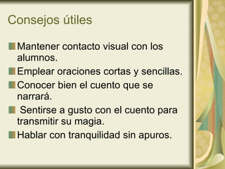Consejos útiles Mantener contacto visual con los alumnos. Emplear oraciones cortas y sencillas. Conocer bien el cuento que se narrará. Sentirse a gusto con el cuento para transmitir su magia. Hablar con tranquilidad sin apuros. 