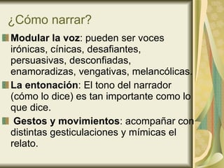 ¿Cómo narrar? Modular la voz : pueden ser voces irónicas, cínicas, desafiantes, persuasivas, desconfiadas, enamoradizas, vengativas, melancólicas. La entonación : El tono del narrador (cómo lo dice) es tan importante como lo que dice. Gestos y movimientos :   acompañar con distintas gesticulaciones y mímicas el relato.  