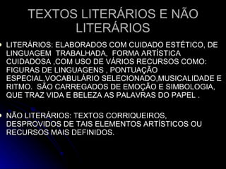 TEXTOS LITERÁRIOS E NÃO LITERÁRIOS LITERÁRIOS: ELABORADOS COM CUIDADO ESTÉTICO, DE LINGUAGEM  TRABALHADA,  FORMA ARTÍSTICA  CUIDADOSA ,COM USO DE VÁRIOS RECURSOS COMO:  FIGURAS DE LINGUAGENS , PONTUAÇÃO ESPECIAL,VOCABULÁRIO SELECIONADO,MUSICALIDADE E RITMO.  SÃO CARREGADOS DE EMOÇÃO E SIMBOLOGIA, QUE TRAZ VIDA E BELEZA AS PALAVRAS DO PAPEL . NÃO LITERÁRIOS: TEXTOS CORRIQUEIROS, DESPROVIDOS DE TAIS ELEMENTOS ARTÍSTICOS OU RECURSOS MAIS DEFINIDOS. 