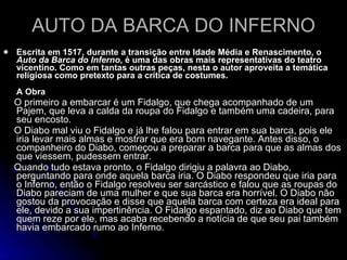 AUTO DA BARCA DO INFERNO Escrita em 1517, durante a transição entre Idade Média e Renascimento, o  Auto da Barca do Inferno , é uma das obras mais representativas do teatro vicentino. Como em tantas outras peças, nesta o autor aproveita a temática religiosa como pretexto para a crítica de costumes. A Obra   O primeiro a embarcar é um Fidalgo, que chega acompanhado de um Pajem, que leva a calda da roupa do Fidalgo e também uma cadeira, para seu encosto. O Diabo mal viu o Fidalgo e já lhe falou para entrar em sua barca, pois ele iria levar mais almas e mostrar que era bom navegante. Antes disso, o companheiro do Diabo, começou a preparar a barca para que as almas dos que viessem, pudessem entrar. Quando tudo estava pronto, o Fidalgo dirigiu a palavra ao Diabo, perguntando para onde aquela barca iria. O Diabo respondeu que iria para o Inferno, então o Fidalgo resolveu ser sarcástico e falou que as roupas do Diabo pareciam de uma mulher e que sua barca era horrível. O Diabo não gostou da provocação e disse que aquela barca com certeza era ideal para ele, devido a sua impertinência. O Fidalgo espantado, diz ao Diabo que tem quem reze por ele, mas acaba recebendo a notícia de que seu pai também havia embarcado rumo ao Inferno. 