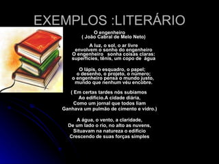 EXEMPLOS :LITERÁRIO O engenheiro ( João Cabral de Melo Neto)   A luz, o sol, o ar livre envolvem o sonho do engenheiro O engenheiro   sonha coisas claras: superfícies, tênis, um copo de  água O lápis, o esquadro, o papel; o desenho, o projeto, o número; o engenheiro pensa o mundo justo,  mundo que nenhum véu encobre. ( Em certas tardes nós subíamos  Ao edifício.A cidade diária, Como um jornal que todos liam Ganhava um pulmão de cimento e vidro.) A água, o vento, a claridade, De um lado o rio, no alto as nuvens, Situavam na natureza o edifício Crescendo de suas forças simples 