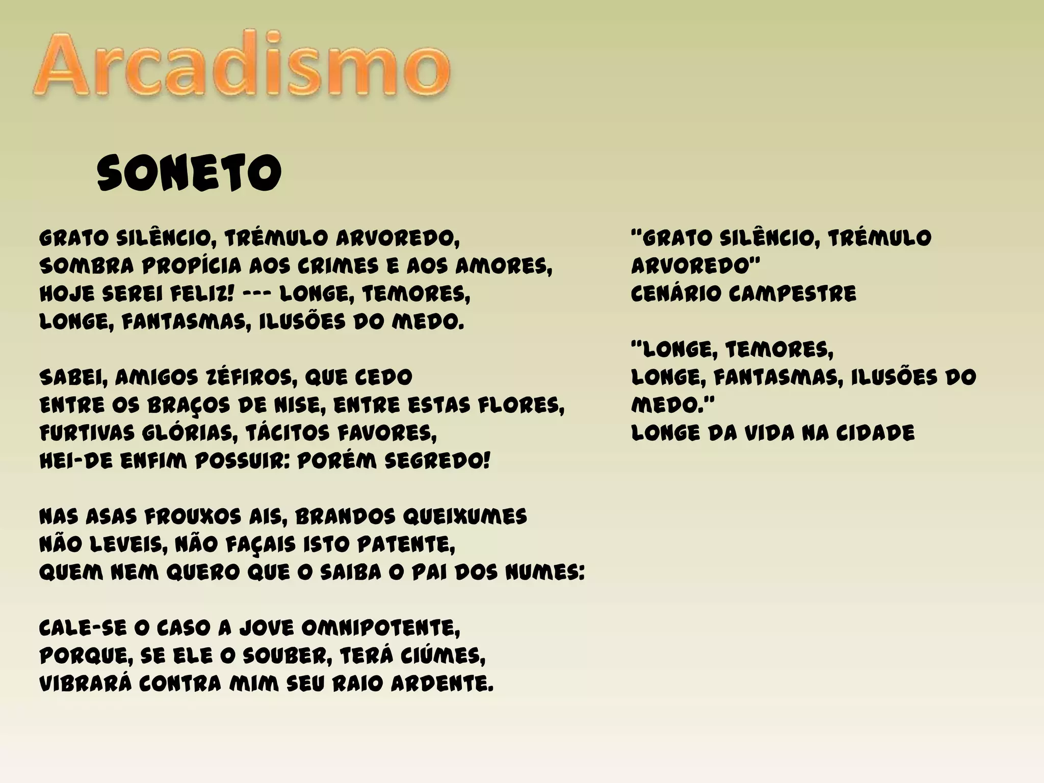 ArcadismosonetoGrato silêncio, trémulo arvoredo,Sombra propícia aos crimes e aos amores,Hoje serei feliz! --- Longe, temores,Longe, fantasmas, ilusões do medo.Sabei, amigos Zéfiros, que cedoEntre os braços de Nise, entre estas flores,Furtivas glórias, tácitos favores,Hei-de enfim possuir: porém segredo!Nas asas frouxos ais, brandos queixumesNão leveis, não façais isto patente,Quem nem quero que o saiba o pai dos numes:Cale-se o caso a Joveomnipotente,Porque, se ele o souber, terá ciúmes,Vibrará contra mim seu raio ardente.“Grato silêncio, trémulo arvoredo”Cenário campestre“Longe, temores,Longe, fantasmas, ilusões do medo.”Longe da vida na cidade