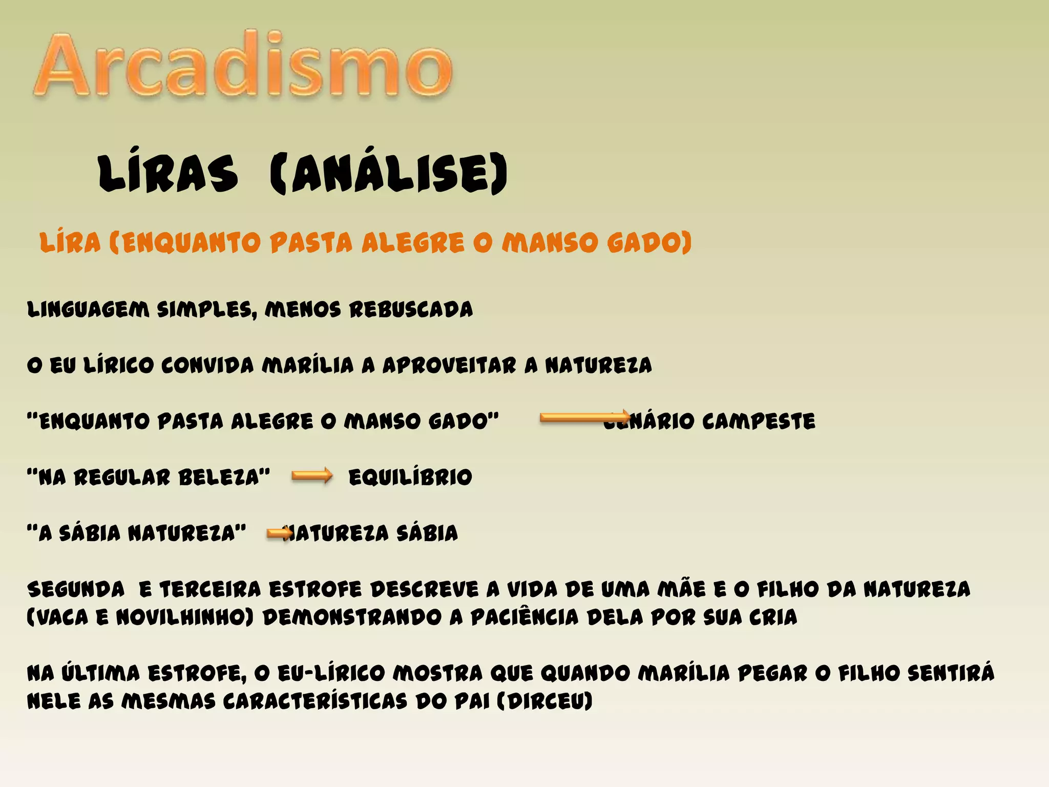 ArcadismoLÍRAS  (análise)Líra(Enquanto pasta alegre o manso gado)Linguagem simples, menos rebuscadaO eu lírico convida marília a aproveitar a natureza“Enquanto pasta alegre o manso gado”               cenário campeste“Na regular beleza”	 equilíbrio“A sábia natureza”     natureza sábiaSegunda  e terceira estrofe descreve a vida de uma mãe e o filho da natureza (vaca e novilhinho) demonstrando a paciência dela por sua criaNa última estrofe, o eu-lírico mostra que quando marília pegar o filho sentirá nele as mesmas características do pai (dirceu)