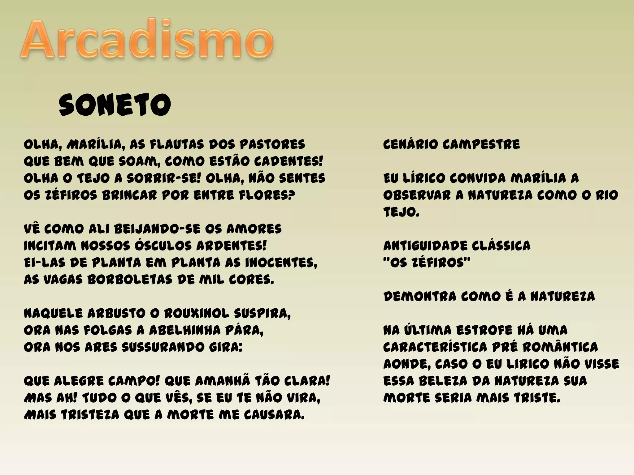 ArcadismosonetoOlha, Marília, as flautas dos pastoresQue bem que soam, como estão cadentes!Olha o Tejo a sorrir-se! Olha, não sentesOs Zéfiros brincar por entre flores?Vê como ali beijando-se os AmoresIncitam nossos ósculos ardentes!Ei-las de planta em planta as inocentes,As vagas borboletas de mil cores.Naquele arbusto o rouxinol suspira,Ora nas folgas a abelhinha pára,Ora nos ares sussurando gira:Que alegre campo! Que amanhã tão clara!Mas ah! Tudo o que vês, se eu te não vira,Mais tristeza que a morte me causara.Cenário campestreEu lírico convida marília a observar a natureza como o rio tejo. Antiguidade clássica“Os Zéfiros”Demontra como é a naturezaNa última estrofe há uma característica pré românticaAonde, caso o eu lirico não visse essa beleza da natureza sua morte seria mais triste. 
