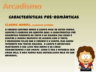 ArcadismoCaracterísticas pré-românticasCLAUDIO MANUEL, Glauceste SatúrnioO cenário continua sendo o campo mais de outra forma. Sempre é cobrado em questão qual a caracteristica pré romântica presente no texto e na maioria das vezes é sempre a mesma resposta de acordo com o texto.É necessário falar que o cenário é o campo, mas agora diferente dos textos árcades.  O campo é retratado mostrando o seu lado feio sendo o eu lírico demonstrando a sua amada  como é feia a natureza sem o amor dela, é uma forma mais centralizada nele do que universal.  