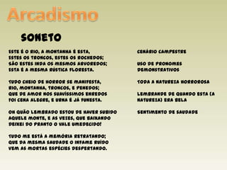 ArcadismosonetoEste é o rio, a montanha é esta,Estes os troncos, estes os rochedos;São estes inda os mesmos arvoredos;Esta é a mesma rústica floresta.Tudo cheio de horror se manifesta,Rio, montanha, troncos, e penedos;Que de amor nos suavíssimos enredosFoi cena alegre, e urna é já funesta.Oh quão lembrado estou de haver subidoAquele monte, e as vezes, que baixandoDeixei do pranto o vale umedecido!Tudo me está a memória retratando;Que da mesma saudade o infame ruídoVem as mortas espécies despertando.Cenário campestreUso de pronomes demonstrativos Toda a natureza horrorosa Lembrande de quando esta (a natureza) era belaSentimento de saudade