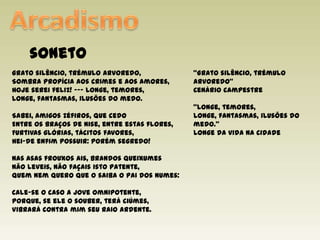ArcadismosonetoGrato silêncio, trémulo arvoredo,Sombra propícia aos crimes e aos amores,Hoje serei feliz! --- Longe, temores,Longe, fantasmas, ilusões do medo.Sabei, amigos Zéfiros, que cedoEntre os braços de Nise, entre estas flores,Furtivas glórias, tácitos favores,Hei-de enfim possuir: porém segredo!Nas asas frouxos ais, brandos queixumesNão leveis, não façais isto patente,Quem nem quero que o saiba o pai dos numes:Cale-se o caso a Joveomnipotente,Porque, se ele o souber, terá ciúmes,Vibrará contra mim seu raio ardente.“Grato silêncio, trémulo arvoredo”Cenário campestre“Longe, temores,Longe, fantasmas, ilusões do medo.”Longe da vida na cidade