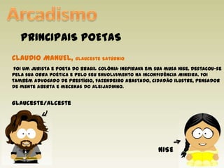 ArcadismoPRINCIPAIS POETASCLAUDIO MANUEL, Glauceste Satúrnio foi um jurista e poeta do Brasil Colônia.inspirava em sua musa Nise. Destacou-se pela sua obra poética e pelo seu envolvimento na Inconfidência Mineira. Foi também advogado de prestígio, fazendeiro abastado, cidadão ilustre, pensador de mente aberta e mecenas do Aleijadinho.Glauceste/alcesteNISE