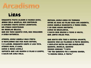 ArcadismoLÍRASRepara, como cheia de ternuraEntre as asas ao filho essa ave aquenta,Como aquela esgravata a terra dura,E os seus assim sustenta;Como se encoleriza,E salta sem receio a todo o vulto,Que junto deles pisa.Que gosto não terá a esposa amante,Quando der ao filhinho o peito brando,E refletir então no seu semblante!Quando, Marília, quandoDisser consigo: "É esta"De teu querido pai a mesma barba,"A mesma boca, e testa."Enquanto pasta alegre o manso gado,Minha bela Marília, nos sentemosÀ sombra deste cedro levantado.Um pouco meditemosNa regular beleza,Que em tudo quanto vive, nos descobreA sábia natureza.Atende, como aquela vaca pretaO novilhinho seu dos mais separa,E o lambe, enquanto chupa a lisa teta.Atende mais, ó cara,Como a ruiva cadelaSuporta que lhe morda o filho o corpo,E salte em cima dela. 