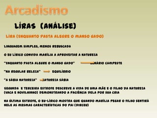 ArcadismoLÍRAS  (análise)Líra(Enquanto pasta alegre o manso gado)Linguagem simples, menos rebuscadaO eu lírico convida marília a aproveitar a natureza“Enquanto pasta alegre o manso gado”               cenário campeste“Na regular beleza”	 equilíbrio“A sábia natureza”     natureza sábiaSegunda  e terceira estrofe descreve a vida de uma mãe e o filho da natureza (vaca e novilhinho) demonstrando a paciência dela por sua criaNa última estrofe, o eu-lírico mostra que quando marília pegar o filho sentirá nele as mesmas características do pai (dirceu)