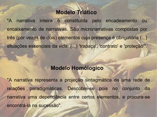 Modelo Homólogico "A narrativa inteira é constituída pelo encadeamento ou encaixamento de narrativas. São micronarrativas compostas por três (por vezes de dois) elementos cuja presença é obrigatória (...) situações essenciais da vida: (...) 'trapaça', 'contrato' e 'proteção'". "A narrativa representa a projeção sintagmática de uma rede de relações paradigmáticas. Descobre-se pois no conjunto da narrativa uma dependência entre certos elementos, e procura-se encontrá-la na sucessão". Modelo Triático   