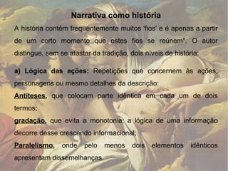 Narrativa como história A história contém frequentemente muitos 'fios' e é apenas a partir de um certo momento que estes fios se reúnem". O autor distingue, sem se afastar da tradição, dois níveis de história: a) Lógica das ações:  Repetições que concernem às ações, personagens ou mesmo detalhes da descrição:  Antíteses ,  que colocam parte idêntica em cada um de dois termos; gradação ,  que evita a monotonia; a lógica de uma informação decorre desse crescendo informacional;  Paralelismo ,  onde pelo menos dois elementos idênticos apresentam dissemelhanças.  