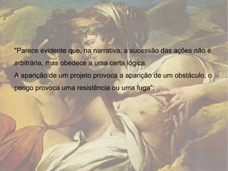 "Parece evidente que, na narrativa, a sucessão das ações não é arbitrária, mas obedece a uma certa lógica.  A aparição de um projeto provoca a aparição de um obstáculo, o perigo provoca uma resistência ou uma fuga"; 
