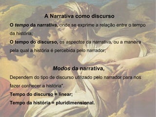 A Narrativa como discurso O  tempo  da narrativa,  onde se exprime a relação entre o tempo da história; O tempo do discurso,  os  aspectos  da narrativa, ou a maneira pela qual a história é percebida pelo narrador; Modos  da narrativa,  Dependem do tipo de discurso utilizado pelo narrador para nos fazer conhecer a história".  Tempo do discurso = linear;  Tempo da história = pluridimensional. 