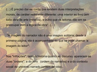(...) É preciso dar-se conta que existem duas interpretações morais, de caráter realmente diferente: uma interior ao livro (em toda obra de arte imitativa), e outra que os leitores dão em se preocupar com a lógica da obra". (…) "A imagem do narrador não é uma imagem solitária; desde a primeira página, ela é acompanhada do que se pode chamar 'a imagem do leitor'". Nas "infrações", tanto à história quanto ao discurso, aparecem as duas "ordens": a do livro   (ordem da narrativa) e a do contexto social do universo narrado (ordem da vida).. 