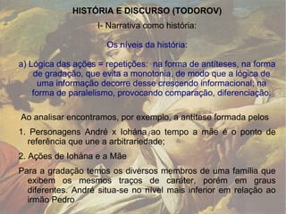 HISTÓRIA E DISCURSO (TODOROV) I- Narrativa como história: Os níveis da história: a) Lógica das ações = repetições:  na forma de antíteses, na forma de gradação, que evita a monotonia, de modo que a lógica de uma informação decorre desse crescendo informacional; na forma de paralelismo, provocando comparação, diferenciação. Ao analisar encontramos, por exemplo, a antítese formada pelos  1. Personagens André x Iohána ao tempo a mãe é o ponto de referência que une a arbitrariedade;  2. Ações de Iohána e a Mãe Para a gradação temos os diversos membros de uma família que exibem os mesmos traços de caráter, porém em graus diferentes. André situa-se no nível mais inferior em relação ao irmão Pedro 
