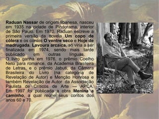 Raduan Nassar  de origem libanesa, nasceu em 1935 na cidade de Pindorama, interior de São Paulo. Em 1970, Raduan escreve a primeira versão da novela  Um copo de cólera  e os contos  O ventre seco  e  Hoje de madrugada .  Lavoura arcaica , só viria a ser finalizada em 1974, sendo mais tarde publicado em outras línguas.  O livro ganha em 1976, o prêmio Coelho Neto para romance, da Academia Brasileira de Letras, e o prêmio Jabuti, da Câmara Brasileira do Livro (na categoria de Revelação de Autor) e Menção Honrosa e também Revelação de Autor  da Associação Paulista de Críticos de Arte — APCA. Em 1997 foi publicada a obra  Menina a caminho , a qual reúne seus contos dos anos 60 e 70.  