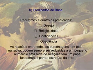 b) Predicados de Base  Reduzimos a quatro os predicados:  Desejo   Religiosidade   Confidências   Obediência  As relações entre todos os personagens, em toda narrativa, podem sempre ser reduzidas a um pequeno número e esta rede de relações tem um papel fundamental para a estrutura da obra. . 