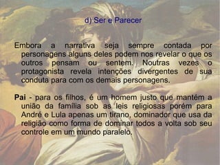 d) Ser e Parecer Embora a narrativa seja sempre contada por personagens alguns deles podem nos revelar o que os outros pensam ou sentem. Noutras vezes o protagonista revela intenções divergentes de sua conduta para com os demais personagens. Pai  - para os filhos, é um homem justo que mantém a união da família sob as leis religiosas porém para André e Lula apenas um tirano, dominador que usa da religião como forma de dominar todos a volta sob seu controle em um mundo paralelo. 
