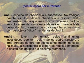 (continuação)  Ser e Parecer Ana  – espelho da obediência e submissão. Na tradição oriental as filhas devem obediência e respeito tanto aos irmãos, ainda que mais novos, rebela-se no final ao colocar-se de forma escandalosa em meio a festa deixando claro a marca de sua vergonha ao vestir-se com os objetos "ditos" mundanos de André. André  – jovem atormentado pelos sentimentos incestuosos que tem pela mãe os quais transfere à irmã; Através do furor de adolescente imprimi na casa, na mesa, a negligência o temor, os rituais pervertidos e destituídos de mito e o discurso profanado. 