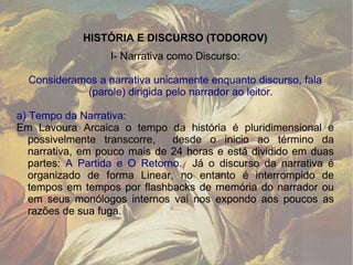 HISTÓRIA E DISCURSO (TODOROV) I- Narrativa como Discurso: Consideramos a narrativa unicamente enquanto discurso, fala (parole) dirigida pelo narrador ao leitor. a) Tempo da Narrativa: Em Lavoura Arcaica o tempo da história é pluridimensional e possivelmente transcorre,  desde o inicio ao término da narrativa, em pouco mais de 24 horas e está dividido em duas partes:  A Partida e O Retorno.  Já o discurso da narrativa é organizado de forma Linear, no entanto é interrompido de tempos em tempos por flashbacks de memória do narrador ou em seus monólogos internos vai nos expondo aos poucos as razões de sua fuga. 