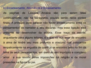 b) Encadeamento, Alternância e Encaixamento:  As páginas de Lavoura Arcaica são para serem lidas continuamente; não há parágrafos, poucos senão raros pontos finais. A princípio pode parecer não haver encadeamento entre os pensamentos do narrador e seu discurso, mas essa ligação está presente no desenvolver da estória. Esse traço da escrita, angustiante para alguns leitores, é o que vai nos levar de encontro à alma de André seu mais profundo e obscuro; nos colocamos empaticamente na angustia de quem já se encontra tanto no fim da linha de seus pensamentos, em meio ao seu impróprio e complexo amor  e sua revolta pelas imposições da religião e da moral presentes na figura do pai.  