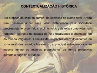 Era a época da crise do campo, da explosão do êxodo rural. A vida rural passava a ter uma visão deteriorada pela sociedade progressista. A ordem do crescimento do país exigia uma vida mais “urbana”,  corrente na década de 70 e focalizando o chamado “fim do mundo imigrante”. Famílias de imigrantes eram dominantes na zona rural dos estados brasileiros, a principal mão-de-obra e ao mesmo tempo os maiores proprietários de terras produtivas durante o auge da atividade.  CONTEXTUALIZAÇÃO HISTÓRICA 